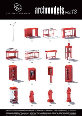 w w w . e v e r m o t i o n . o r g 
archmodels 2 0 0 5 vol.13 
029 030 031 032 
033 034 035 036 
037 038 039 040 
041 042 043 044 
Software and models © 2005 EVERMOTION. EVERMOTION, the EVERMOTION logo, ARCHMODELS, and the ARCHMODELS logo are trademarks or 
registered trademarks of Evermotion Inc. in the U.S. and/or other countries. All rights reserved. All *.obj, *.dxf and *.3ds models included on this CDROM 
with data are an integral part of „archmodels vol.13” and the resale of this data is strictly prohibited. All models can be used for commercial purposes only 
by owners who bought this CDROM. The sharing of CDROM data is strictly prohibited unless that user has written authorization from EVERMOTION. 
 