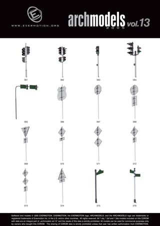 w w w . e v e r m o t i o n . o r g 
archmodels 2 0 0 5 vol.13 
061 062 063 064 
065 066 067 068 
069 070 071 072 
073 074 075 076 
Software and models © 2005 EVERMOTION. EVERMOTION, the EVERMOTION logo, ARCHMODELS, and the ARCHMODELS logo are trademarks or 
registered trademarks of Evermotion Inc. in the U.S. and/or other countries. All rights reserved. All *.obj, *.dxf and *.3ds models included on this CDROM 
with data are an integral part of „archmodels vol.13” and the resale of this data is strictly prohibited. All models can be used for commercial purposes only 
by owners who bought this CDROM. The sharing of CDROM data is strictly prohibited unless that user has written authorization from EVERMOTION. 
 