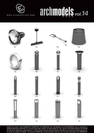 w w w . e v e r m o t i o n . o r g 
archmodels 2 0 0 5 vol.14 
061 062 063 064 
065 066 067 068 
069 070 071 072 
073 074 075 076 
Software and models © 2005 EVERMOTION. EVERMOTION, the EVERMOTION logo, ARCHMODELS, and the ARCHMODELS logo are trademarks or 
registered trademarks of Evermotion Inc. in the U.S. and/or other countries. All rights reserved. All *.obj, *.dxf and *.3ds models included on this CDROM 
with data are an integral part of „archmodels vol.14” and the resale of this data is strictly prohibited. All models can be used for commercial purposes only 
by owners who bought this CDROM. The sharing of CDROM data is strictly prohibited unless that user has written authorization from EVERMOTION. 
 