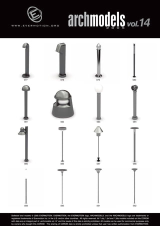 w w w . e v e r m o t i o n . o r g 
archmodels 2 0 0 5 vol.14 
077 078 079 080 
081 082 083 084 
085 086 087 088 
089 090 091 092 
Software and models © 2005 EVERMOTION. EVERMOTION, the EVERMOTION logo, ARCHMODELS, and the ARCHMODELS logo are trademarks or 
registered trademarks of Evermotion Inc. in the U.S. and/or other countries. All rights reserved. All *.obj, *.dxf and *.3ds models included on this CDROM 
with data are an integral part of „archmodels vol.14” and the resale of this data is strictly prohibited. All models can be used for commercial purposes only 
by owners who bought this CDROM. The sharing of CDROM data is strictly prohibited unless that user has written authorization from EVERMOTION. 
 