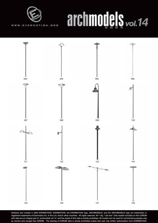 w w w . e v e r m o t i o n . o r g 
archmodels 2 0 0 5 vol.14 
093 094 095 096 
097 098 099 100 
101 102 103 104 
105 106 107 108 
Software and models © 2005 EVERMOTION. EVERMOTION, the EVERMOTION logo, ARCHMODELS, and the ARCHMODELS logo are trademarks or 
registered trademarks of Evermotion Inc. in the U.S. and/or other countries. All rights reserved. All *.obj, *.dxf and *.3ds models included on this CDROM 
with data are an integral part of „archmodels vol.14” and the resale of this data is strictly prohibited. All models can be used for commercial purposes only 
by owners who bought this CDROM. The sharing of CDROM data is strictly prohibited unless that user has written authorization from EVERMOTION. 
 