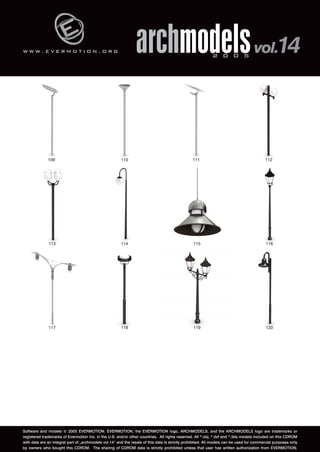 w w w . e v e r m o t i o n . o r g 
archmodels 2 0 0 5 vol.14 
109 110 111 112 
113 114 115 116 
117 118 119 120 
Software and models © 2005 EVERMOTION. EVERMOTION, the EVERMOTION logo, ARCHMODELS, and the ARCHMODELS logo are trademarks or 
registered trademarks of Evermotion Inc. in the U.S. and/or other countries. All rights reserved. All *.obj, *.dxf and *.3ds models included on this CDROM 
with data are an integral part of „archmodels vol.14” and the resale of this data is strictly prohibited. All models can be used for commercial purposes only 
by owners who bought this CDROM. The sharing of CDROM data is strictly prohibited unless that user has written authorization from EVERMOTION. 
