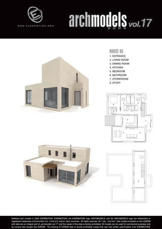 w w w . e v e r m o t i o n . o r g archmodels 2 0 0 5 vol.17 
HOUSE 09 
1. ENTRANCE 
2. LIVING ROOM 
3. DINING ROOM 
4. KITCHEN 
5. BEDROOM 
6. BATHROOM 
7. STOREROOM 
8. STUDY 
Software and models © 2005 EVERMOTION. EVERMOTION, the EVERMOTION logo, ARCHMODELS, and the ARCHMODELS logo are trademarks or 
registered trademarks of Evermotion Inc. in the U.S. and/or other countries. All rights reserved. All *.obj, *.dxf and *.3ds models included on this CDROM 
with data are an integral part of „archmodels vol.17” and the resale of this data is strictly prohibited. All models can be used for commercial purposes only 
by owners who bought this CDROM. The sharing of CDROM data is strictly prohibited unless that user has written authorization from EVERMOTION. 
 