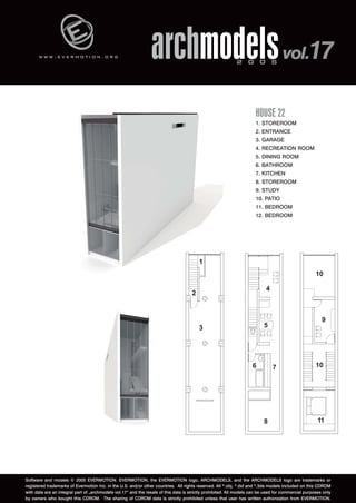w w w . e v e r m o t i o n . o r g archmodels 2 0 0 5 vol.17 
HOUSE 22 
1. STOREROOM 
2. ENTRANCE 
3. GARAGE 
4. RECREATION ROOM 
5. DINING ROOM 
6. BATHROOM 
7. KITCHEN 
8. STOREROOM 
9. STUDY 
10. PATIO 
11. BEDROOM 
12. BEDROOM 
Software and models © 2005 EVERMOTION. EVERMOTION, the EVERMOTION logo, ARCHMODELS, and the ARCHMODELS logo are trademarks or 
registered trademarks of Evermotion Inc. in the U.S. and/or other countries. All rights reserved. All *.obj, *.dxf and *.3ds models included on this CDROM 
with data are an integral part of „archmodels vol.17” and the resale of this data is strictly prohibited. All models can be used for commercial purposes only 
by owners who bought this CDROM. The sharing of CDROM data is strictly prohibited unless that user has written authorization from EVERMOTION. 
 