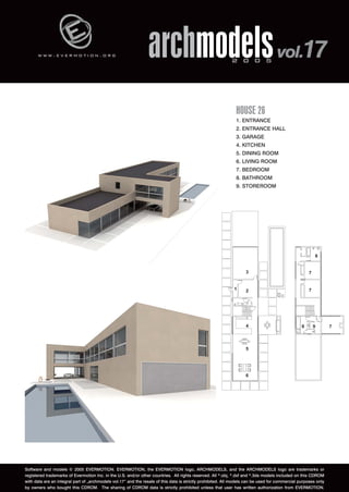 w w w . e v e r m o t i o n . o r g archmodels 2 0 0 5 vol.17 
HOUSE 26 
1. ENTRANCE 
2. ENTRANCE HALL 
3. GARAGE 
4. KITCHEN 
5. DINING ROOM 
6. LIVING ROOM 
7. BEDROOM 
8. BATHROOM 
9. STOREROOM 
Software and models © 2005 EVERMOTION. EVERMOTION, the EVERMOTION logo, ARCHMODELS, and the ARCHMODELS logo are trademarks or 
registered trademarks of Evermotion Inc. in the U.S. and/or other countries. All rights reserved. All *.obj, *.dxf and *.3ds models included on this CDROM 
with data are an integral part of „archmodels vol.17” and the resale of this data is strictly prohibited. All models can be used for commercial purposes only 
by owners who bought this CDROM. The sharing of CDROM data is strictly prohibited unless that user has written authorization from EVERMOTION. 
 