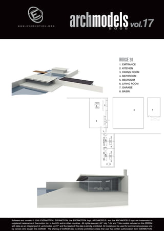 w w w . e v e r m o t i o n . o r g archmodels 2 0 0 5 vol.17 
HOUSE 28 
1. EMTRANCE 
2. KITCHEN 
3. DINING ROOM 
4. BATHROOM 
5. BEDROOM 
6. LIVING ROOM 
7. GARAGE 
8. BASIN 
Software and models © 2005 EVERMOTION. EVERMOTION, the EVERMOTION logo, ARCHMODELS, and the ARCHMODELS logo are trademarks or 
registered trademarks of Evermotion Inc. in the U.S. and/or other countries. All rights reserved. All *.obj, *.dxf and *.3ds models included on this CDROM 
with data are an integral part of „archmodels vol.17” and the resale of this data is strictly prohibited. All models can be used for commercial purposes only 
by owners who bought this CDROM. The sharing of CDROM data is strictly prohibited unless that user has written authorization from EVERMOTION. 
 