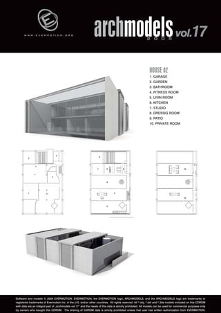 w w w . e v e r m o t i o n . o r g archmodels 2 0 0 5 vol.17 
HOUSE 02 
1. GARAGE 
2. GARDEN 
3. BATHROOM 
4. FITNESS ROOM 
5. LIVIN ROOM 
6. KITCHEN 
7. STUDIO 
8. DRESSIG ROOM 
9. PATIO 
10. PRIVATE ROOM 
Software and models © 2005 EVERMOTION. EVERMOTION, the EVERMOTION logo, ARCHMODELS, and the ARCHMODELS logo are trademarks or 
registered trademarks of Evermotion Inc. in the U.S. and/or other countries. All rights reserved. All *.obj, *.dxf and *.3ds models included on this CDROM 
with data are an integral part of „archmodels vol.17” and the resale of this data is strictly prohibited. All models can be used for commercial purposes only 
by owners who bought this CDROM. The sharing of CDROM data is strictly prohibited unless that user has written authorization from EVERMOTION. 
 