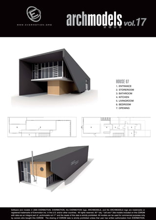 w w w . e v e r m o t i o n . o r g archmodels 2 0 0 5 vol.17 
HOUSE 07 
1. ENTRANCE 
2. STOREROOM 
3. BATHROOM 
4. KITCHEN 
5. LIVINGROOM 
6. BEDROOM 
7. OPENING 
Software and models © 2005 EVERMOTION. EVERMOTION, the EVERMOTION logo, ARCHMODELS, and the ARCHMODELS logo are trademarks or 
registered trademarks of Evermotion Inc. in the U.S. and/or other countries. All rights reserved. All *.obj, *.dxf and *.3ds models included on this CDROM 
with data are an integral part of „archmodels vol.17” and the resale of this data is strictly prohibited. All models can be used for commercial purposes only 
by owners who bought this CDROM. The sharing of CDROM data is strictly prohibited unless that user has written authorization from EVERMOTION. 
 