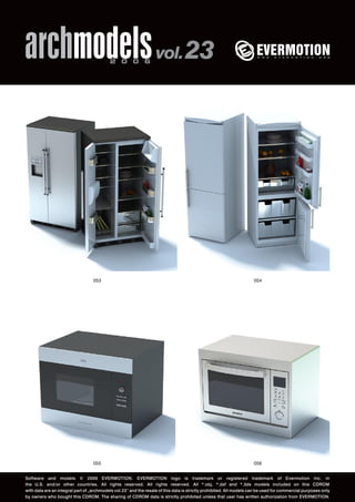 archmodels 2 0 0 6 vol. 23 
053 054 
055 
056 
Software and models © 2006 EVERMOTION. EVERMOTION logo is trademark or registered trademark of Evermotion Inc. in 
the U.S. and/or other countries. All rights reserved. All rights reserved. All *.obj, *.dxf and *.3ds models included on this CDROM 
with data are an integral part of „archmodels vol.23” and the resale of this data is strictly prohibited. All models can be used for commercial purposes only 
by owners who bought this CDROM. The sharing of CDROM data is strictly prohibited unless that user has written authorization from EVERMOTION. 
 