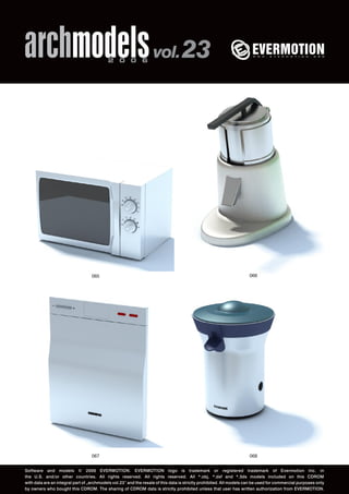 archmodels 2 0 0 6 vol. 23 
065 066 
067 
068 
Software and models © 2006 EVERMOTION. EVERMOTION logo is trademark or registered trademark of Evermotion Inc. in 
the U.S. and/or other countries. All rights reserved. All rights reserved. All *.obj, *.dxf and *.3ds models included on this CDROM 
with data are an integral part of „archmodels vol.23” and the resale of this data is strictly prohibited. All models can be used for commercial purposes only 
by owners who bought this CDROM. The sharing of CDROM data is strictly prohibited unless that user has written authorization from EVERMOTION. 
 