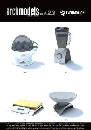 archmodels 2 0 0 6 vol. 23 
069 070 
071 
072 
Software and models © 2006 EVERMOTION. EVERMOTION logo is trademark or registered trademark of Evermotion Inc. in 
the U.S. and/or other countries. All rights reserved. All rights reserved. All *.obj, *.dxf and *.3ds models included on this CDROM 
with data are an integral part of „archmodels vol.23” and the resale of this data is strictly prohibited. All models can be used for commercial purposes only 
by owners who bought this CDROM. The sharing of CDROM data is strictly prohibited unless that user has written authorization from EVERMOTION. 
 