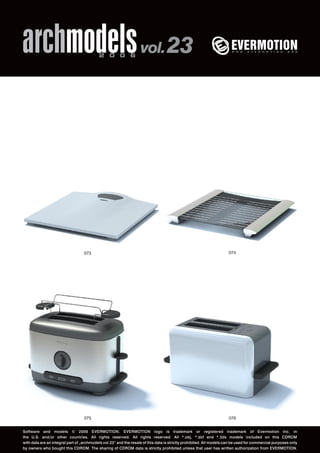 archmodels 2 0 0 6 vol. 23 
073 074 
075 
076 
Software and models © 2006 EVERMOTION. EVERMOTION logo is trademark or registered trademark of Evermotion Inc. in 
the U.S. and/or other countries. All rights reserved. All rights reserved. All *.obj, *.dxf and *.3ds models included on this CDROM 
with data are an integral part of „archmodels vol.23” and the resale of this data is strictly prohibited. All models can be used for commercial purposes only 
by owners who bought this CDROM. The sharing of CDROM data is strictly prohibited unless that user has written authorization from EVERMOTION. 
 