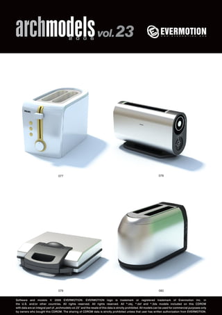 archmodels 2 0 0 6 vol. 23 
077 078 
079 
080 
Software and models © 2006 EVERMOTION. EVERMOTION logo is trademark or registered trademark of Evermotion Inc. in 
the U.S. and/or other countries. All rights reserved. All rights reserved. All *.obj, *.dxf and *.3ds models included on this CDROM 
with data are an integral part of „archmodels vol.23” and the resale of this data is strictly prohibited. All models can be used for commercial purposes only 
by owners who bought this CDROM. The sharing of CDROM data is strictly prohibited unless that user has written authorization from EVERMOTION. 
 