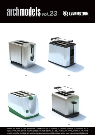 archmodels 2 0 0 6 vol. 23 
081 082 
083 
084 
Software and models © 2006 EVERMOTION. EVERMOTION logo is trademark or registered trademark of Evermotion Inc. in 
the U.S. and/or other countries. All rights reserved. All rights reserved. All *.obj, *.dxf and *.3ds models included on this CDROM 
with data are an integral part of „archmodels vol.23” and the resale of this data is strictly prohibited. All models can be used for commercial purposes only 
by owners who bought this CDROM. The sharing of CDROM data is strictly prohibited unless that user has written authorization from EVERMOTION. 
 