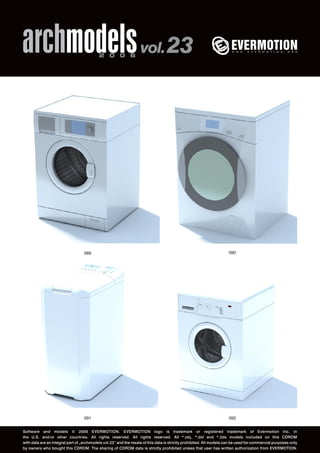 archmodels 2 0 0 6 vol. 23 
089 090 
091 
092 
Software and models © 2006 EVERMOTION. EVERMOTION logo is trademark or registered trademark of Evermotion Inc. in 
the U.S. and/or other countries. All rights reserved. All rights reserved. All *.obj, *.dxf and *.3ds models included on this CDROM 
with data are an integral part of „archmodels vol.23” and the resale of this data is strictly prohibited. All models can be used for commercial purposes only 
by owners who bought this CDROM. The sharing of CDROM data is strictly prohibited unless that user has written authorization from EVERMOTION. 
 