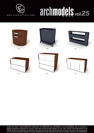 w w w . e v e r m o t i o n . o r g archmodels 2 0 0 6 vol.25 
112 113 114 
115 116 117 
Software and models © 2006 EVERMOTION. EVERMOTION, the EVERMOTION logo, ARCHMODELS, and the ARCHMODELS logo are trademarks or 
registered trademarks of Evermotion Inc. in the U.S. and/or other countries. All rights reserved. All *.max, *.3ds, *.obj and *.dxf models included on this 
CDROM with data are an integral part of "archmodels vol.25" and the resale of this data is strictly prohibited. All models can be used for commercial purposes 
only by owners who bought this CDROM. The sharing of CDROM data is strictly prohibited unless that user has written authorization from EVERMOTION. 
