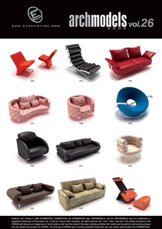 w w w . e v e r m o t i o n . o r g 
archmodels 2 0 0 6 vol.26 
036 
034 035 
037 038 039 
040 041 042 
043 044 045 
Software and models © 2006 EVERMOTION. EVERMOTION, the EVERMOTION logo, ARCHMODELS, and the ARCHMODELS logo are trademarks or 
registered trademarks of Evermotion Inc. in the U.S. and/or other countries. All rights reserved. All *.max, *.3ds, *.obj and *.dxf models included on this 
CDROM with data are an integral part of "archmodels vol.26" and the resale of this data is strictly prohibited. All models can be used for commercial purposes 
only by owners who bought this CDROM. The sharing of CDROM data is strictly prohibited unless that user has written authorization from EVERMOTION. 
 