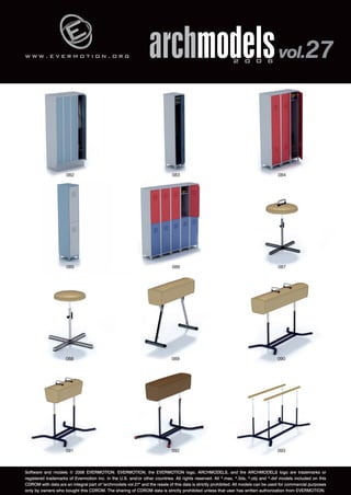 w w w . e v e r m o t i o n . o r g 
archmodels 2 0 0 6 vol.27 
084 
082 083 
086 087 
085 
088 089 090 
091 092 093 
Software and models © 2006 EVERMOTION. EVERMOTION, the EVERMOTION logo, ARCHMODELS, and the ARCHMODELS logo are trademarks or 
registered trademarks of Evermotion Inc. in the U.S. and/or other countries. All rights reserved. All *.max, *.3ds, *.obj and *.dxf models included on this 
CDROM with data are an integral part of "archmodels vol.27" and the resale of this data is strictly prohibited. All models can be used for commercial purposes 
only by owners who bought this CDROM. The sharing of CDROM data is strictly prohibited unless that user has written authorization from EVERMOTION. 
 