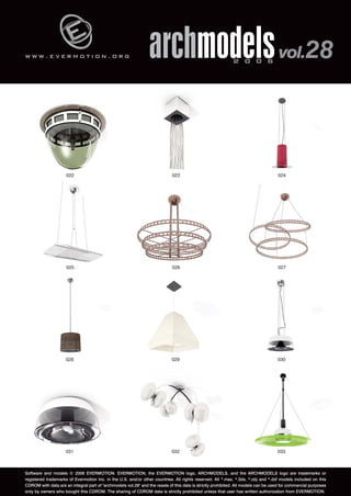 w w w . e v e r m o t i o n . o r g 
archmodels 2 0 0 6 vol.28 
024 
022 023 
026 027 
025 
028 029 030 
031 032 033 
Software and models © 2006 EVERMOTION. EVERMOTION, the EVERMOTION logo, ARCHMODELS, and the ARCHMODELS logo are trademarks or 
registered trademarks of Evermotion Inc. in the U.S. and/or other countries. All rights reserved. All *.max, *.3ds, *.obj and *.dxf models included on this 
CDROM with data are an integral part of "archmodels vol.28" and the resale of this data is strictly prohibited. All models can be used for commercial purposes 
only by owners who bought this CDROM. The sharing of CDROM data is strictly prohibited unless that user has written authorization from EVERMOTION. 
 