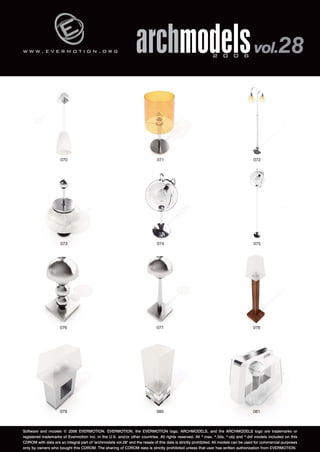 w w w . e v e r m o t i o n . o r g 
archmodels 2 0 0 6 vol.28 
072 
070 071 
074 075 
073 
076 077 078 
079 080 081 
Software and models © 2006 EVERMOTION. EVERMOTION, the EVERMOTION logo, ARCHMODELS, and the ARCHMODELS logo are trademarks or 
registered trademarks of Evermotion Inc. in the U.S. and/or other countries. All rights reserved. All *.max, *.3ds, *.obj and *.dxf models included on this 
CDROM with data are an integral part of "archmodels vol.28" and the resale of this data is strictly prohibited. All models can be used for commercial purposes 
only by owners who bought this CDROM. The sharing of CDROM data is strictly prohibited unless that user has written authorization from EVERMOTION. 
 