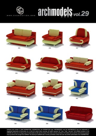 w w w . e v e r m o t i o n . o r g archmodels 2 0 0 6 vol. 29 
058 
055 056 
057 
059 060 
061 062 063 
064 065 066 
Software and models © 2006 EVERMOTION. EVERMOTION, the EVERMOTION logo, ARCHMODELS, and the ARCHMODELS logo are trademarks or 
registered trademarks of Evermotion Inc. in the U.S. and/or other countries. All rights reserved. All *.max, *.3ds, *.obj and *.dxf models included on this 
CDROM with data are an integral part of "archmodels vol.29" and the resale of this data is strictly prohibited. All models can be used for commercial purposes 
only by owners who bought this CDROM. The sharing of CDROM data is strictly prohibited unless that user has written authorization from EVERMOTION. 
 