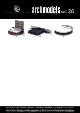 v 
w w w . e v e r m o t i o n . o r g archmodels 2 0 0 6 vol. 36 
094 095 096 
Software and models © 2006 EVERMOTION. EVERMOTION, the EVERMOTION logo, ARCHMODELS, and the ARCHMODELS logo are trademarks or 
registered trademarks of Evermotion Inc. in the U.S. and/or other countries. All rights reserved. All *.max, *.3ds, *.obj and *.dxf models included on this 
CDROM with data are an integral part of "archmodels vol.36" and the resale of this data is strictly prohibited. All models can be used for commercial purposes 
only by owners who bought this CDROM. The sharing of CDROM data is strictly prohibited unless that user has written authorization from EVERMOTION. 
