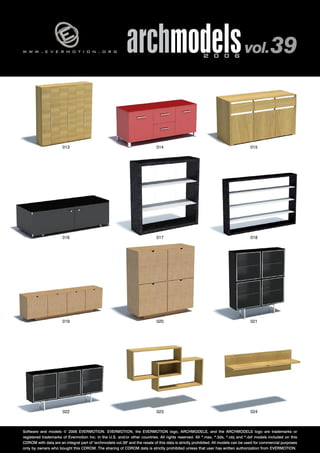 v 
w w w . e v e r m o t i o n . o r g archmodels 2 0 0 6 vol. 39 
013 
016 
015 
018 
014 
017 
019 020 
021 
022 023 
024 
Software and models © 2006 EVERMOTION. EVERMOTION, the EVERMOTION logo, ARCHMODELS, and the ARCHMODELS logo are trademarks or 
registered trademarks of Evermotion Inc. in the U.S. and/or other countries. All rights reserved. All *.max, *.3ds, *.obj and *.dxf models included on this 
CDROM with data are an integral part of "archmodels vol.39" and the resale of this data is strictly prohibited. All models can be used for commercial purposes 
only by owners who bought this CDROM. The sharing of CDROM data is strictly prohibited unless that user has written authorization from EVERMOTION. 
 