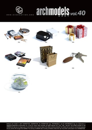 v 
w w w . e v e r m o t i o n . o r g archmodels 2 0 0 7 vol. 40 
094 
097 
096 
099 
100 
095 
098 
Software and models © 2007 EVERMOTION. EVERMOTION, the EVERMOTION logo, ARCHMODELS, and the ARCHMODELS logo are trademarks or 
registered trademarks of Evermotion Inc. in the U.S. and/or other countries. All rights reserved. All *.max, *.3ds, *.obj and *.dxf models included on this 
CDROM with data are an integral part of "archmodels vol.40" and the resale of this data is strictly prohibited. All models can be used for commercial purposes 
only by owners who bought this CDROM. The sharing of CDROM data is strictly prohibited unless that user has written authorization from EVERMOTION. 
