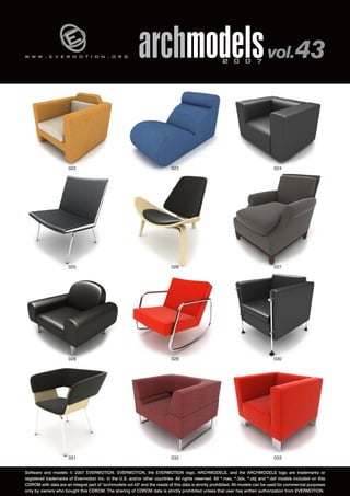 v 
w w w . e v e r m o t i o n . o r g archmodels 2 0 0 7 vol. 43 
022 
025 
024 
027 
023 
026 
028 029 
030 
031 032 
033 
Software and models © 2007 EVERMOTION. EVERMOTION, the EVERMOTION logo, ARCHMODELS, and the ARCHMODELS logo are trademarks or 
registered trademarks of Evermotion Inc. in the U.S. and/or other countries. All rights reserved. All *.max, *.3ds, *.obj and *.dxf models included on this 
CDROM with data are an integral part of "archmodels vol.43" and the resale of this data is strictly prohibited. All models can be used for commercial purposes 
only by owners who bought this CDROM. The sharing of CDROM data is strictly prohibited unless that user has written authorization from EVERMOTION. 
 