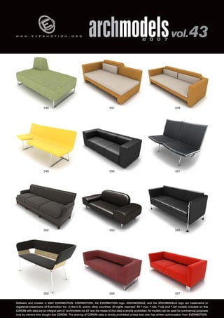 v 
w w w . e v e r m o t i o n . o r g archmodels 2 0 0 7 vol. 43 
046 
049 
048 
051 
047 
050 
052 053 
054 
055 056 
057 
Software and models © 2007 EVERMOTION. EVERMOTION, the EVERMOTION logo, ARCHMODELS, and the ARCHMODELS logo are trademarks or 
registered trademarks of Evermotion Inc. in the U.S. and/or other countries. All rights reserved. All *.max, *.3ds, *.obj and *.dxf models included on this 
CDROM with data are an integral part of "archmodels vol.43" and the resale of this data is strictly prohibited. All models can be used for commercial purposes 
only by owners who bought this CDROM. The sharing of CDROM data is strictly prohibited unless that user has written authorization from EVERMOTION. 
 