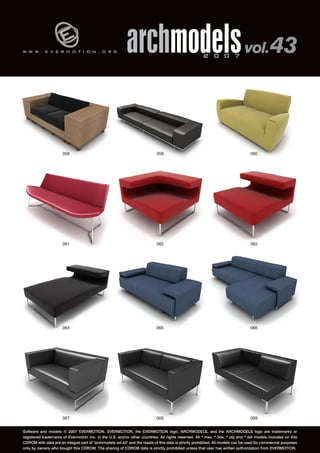 v 
w w w . e v e r m o t i o n . o r g archmodels 2 0 0 7 vol. 43 
058 
061 
060 
063 
059 
062 
064 065 
066 
067 068 
069 
Software and models © 2007 EVERMOTION. EVERMOTION, the EVERMOTION logo, ARCHMODELS, and the ARCHMODELS logo are trademarks or 
registered trademarks of Evermotion Inc. in the U.S. and/or other countries. All rights reserved. All *.max, *.3ds, *.obj and *.dxf models included on this 
CDROM with data are an integral part of "archmodels vol.43" and the resale of this data is strictly prohibited. All models can be used for commercial purposes 
only by owners who bought this CDROM. The sharing of CDROM data is strictly prohibited unless that user has written authorization from EVERMOTION. 
 