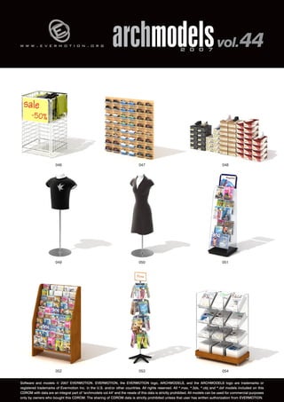 w w w . e v e r m o t i o n . o r g archmodels 2 0 0 7 vol. 44 
046 047 048 
049 050 051 
052 053 
054 
Software and models © 2007 EVERMOTION. EVERMOTION, the EVERMOTION logo, ARCHMODELS, and the ARCHMODELS logo are trademarks or 
registered trademarks of Evermotion Inc. in the U.S. and/or other countries. All rights reserved. All *.max, *.3ds, *.obj and *.dxf models included on this 
CDROM with data are an integral part of "archmodels vol.44" and the resale of this data is strictly prohibited. All models can be used for commercial purposes 
only by owners who bought this CDROM. The sharing of CDROM data is strictly prohibited unless that user has written authorization from EVERMOTION. 
 