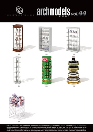 w w w . e v e r m o t i o n . o r g archmodels 2 0 0 7 vol. 44 
064 065 066 
067 068 069 
070 
Software and models © 2007 EVERMOTION. EVERMOTION, the EVERMOTION logo, ARCHMODELS, and the ARCHMODELS logo are trademarks or 
registered trademarks of Evermotion Inc. in the U.S. and/or other countries. All rights reserved. All *.max, *.3ds, *.obj and *.dxf models included on this 
CDROM with data are an integral part of "archmodels vol.44" and the resale of this data is strictly prohibited. All models can be used for commercial purposes 
only by owners who bought this CDROM. The sharing of CDROM data is strictly prohibited unless that user has written authorization from EVERMOTION. 
