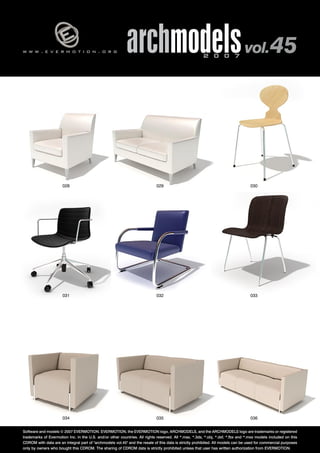 w w w . e v e r m o t i o n . o r g archmodels 2 0 0 7 vol. 45 
028 029 030 
031 032 033 
034 035 
036 
Software and models © 2007 EVERMOTION. EVERMOTION, the EVERMOTION logo, ARCHMODELS, and the ARCHMODELS logo are trademarks or registered 
trademarks of Evermotion Inc. in the U.S. and/or other countries. All rights reserved. All *.max, *.3ds, *.obj, *.dxf, *.fbx and *.mxs models included on this 
CDROM with data are an integral part of "archmodels vol.45" and the resale of this data is strictly prohibited. All models can be used for commercial purposes 
only by owners who bought this CDROM. The sharing of CDROM data is strictly prohibited unless that user has written authorization from EVERMOTION. 
 