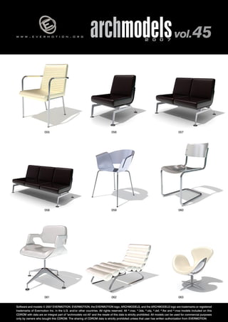 w w w . e v e r m o t i o n . o r g archmodels 2 0 0 7 vol. 45 
055 056 057 
058 059 060 
061 062 
063 
Software and models © 2007 EVERMOTION. EVERMOTION, the EVERMOTION logo, ARCHMODELS, and the ARCHMODELS logo are trademarks or registered 
trademarks of Evermotion Inc. in the U.S. and/or other countries. All rights reserved. All *.max, *.3ds, *.obj, *.dxf, *.fbx and *.mxs models included on this 
CDROM with data are an integral part of "archmodels vol.45" and the resale of this data is strictly prohibited. All models can be used for commercial purposes 
only by owners who bought this CDROM. The sharing of CDROM data is strictly prohibited unless that user has written authorization from EVERMOTION. 
 