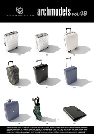 w w w . e v e r m o t i o n . o r g archmodels 2 0 0 7 vol. 49 
019 020 021 
022 023 024 
025 026 
027 
Software and models © 2007 EVERMOTION. EVERMOTION, the EVERMOTION logo, ARCHMODELS, and the ARCHMODELS logo are trademarks or registered 
trademarks of Evermotion Inc. in the U.S. and/or other countries. All rights reserved. All *.max, *.3ds, *.obj, *.dxf, *.fbx and *.mxs models included on this 
CDROM with data are an integral part of "archmodels vol.49" and the resale of this data is strictly prohibited. All models can be used for commercial purposes 
only by owners who bought this CDROM. The sharing of CDROM data is strictly prohibited unless that user has written authorization from EVERMOTION. 
 