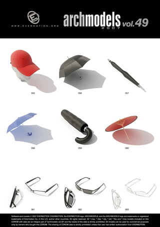 w w w . e v e r m o t i o n . o r g archmodels 2 0 0 7 vol. 49 
055 056 057 
058 059 060 
061 062 
063 
Software and models © 2007 EVERMOTION. EVERMOTION, the EVERMOTION logo, ARCHMODELS, and the ARCHMODELS logo are trademarks or registered 
trademarks of Evermotion Inc. in the U.S. and/or other countries. All rights reserved. All *.max, *.3ds, *.obj, *.dxf, *.fbx and *.mxs models included on this 
CDROM with data are an integral part of "archmodels vol.49" and the resale of this data is strictly prohibited. All models can be used for commercial purposes 
only by owners who bought this CDROM. The sharing of CDROM data is strictly prohibited unless that user has written authorization from EVERMOTION. 
 