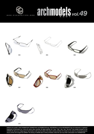 w w w . e v e r m o t i o n . o r g archmodels 2 0 0 7 vol. 49 
064 065 066 
067 068 069 
070 
Software and models © 2007 EVERMOTION. EVERMOTION, the EVERMOTION logo, ARCHMODELS, and the ARCHMODELS logo are trademarks or registered 
trademarks of Evermotion Inc. in the U.S. and/or other countries. All rights reserved. All *.max, *.3ds, *.obj, *.dxf, *.fbx and *.mxs models included on this 
CDROM with data are an integral part of "archmodels vol.49" and the resale of this data is strictly prohibited. All models can be used for commercial purposes 
only by owners who bought this CDROM. The sharing of CDROM data is strictly prohibited unless that user has written authorization from EVERMOTION. 
