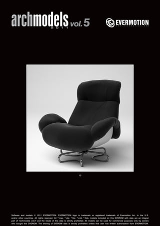 archmodels 2 0 1 1 vol. 5 
10 
Software and models © 2011 EVERMOTION. EVERMOTION logo is trademark or registered trademark of Evermotion Inc. in the U.S. 
and/or other countries. All rights reserved. All *.max, *.obj, *.fbx, *.c4d, *.3ds, models included on this DVDROM with data are an integral 
part of "archmodels vol.5" and the resale of this data is strictly prohibited. All models can be used for commercial purposes only by owners 
who bought this DVDROM. The sharing of DVDROM data is strictly prohibited unless that user has written authorization from EVERMOTION. 
 