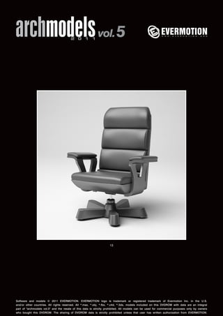 archmodels 2 0 1 1 vol. 5 
13 
Software and models © 2011 EVERMOTION. EVERMOTION logo is trademark or registered trademark of Evermotion Inc. in the U.S. 
and/or other countries. All rights reserved. All *.max, *.obj, *.fbx, *.c4d, *.3ds, models included on this DVDROM with data are an integral 
part of "archmodels vol.5" and the resale of this data is strictly prohibited. All models can be used for commercial purposes only by owners 
who bought this DVDROM. The sharing of DVDROM data is strictly prohibited unless that user has written authorization from EVERMOTION. 
 