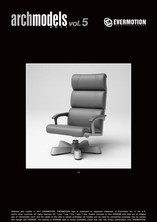 archmodels 2 0 1 1 vol. 5 
14 
Software and models © 2011 EVERMOTION. EVERMOTION logo is trademark or registered trademark of Evermotion Inc. in the U.S. 
and/or other countries. All rights reserved. All *.max, *.obj, *.fbx, *.c4d, *.3ds, models included on this DVDROM with data are an integral 
part of "archmodels vol.5" and the resale of this data is strictly prohibited. All models can be used for commercial purposes only by owners 
who bought this DVDROM. The sharing of DVDROM data is strictly prohibited unless that user has written authorization from EVERMOTION. 
 