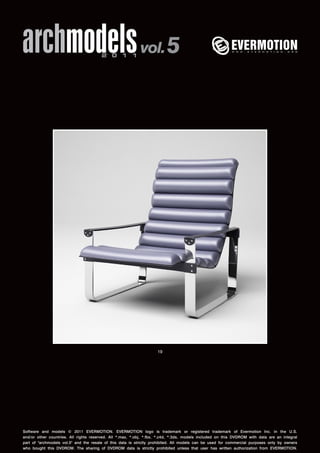 archmodels 2 0 1 1 vol. 5 
19 
Software and models © 2011 EVERMOTION. EVERMOTION logo is trademark or registered trademark of Evermotion Inc. in the U.S. 
and/or other countries. All rights reserved. All *.max, *.obj, *.fbx, *.c4d, *.3ds, models included on this DVDROM with data are an integral 
part of "archmodels vol.5" and the resale of this data is strictly prohibited. All models can be used for commercial purposes only by owners 
who bought this DVDROM. The sharing of DVDROM data is strictly prohibited unless that user has written authorization from EVERMOTION. 
 