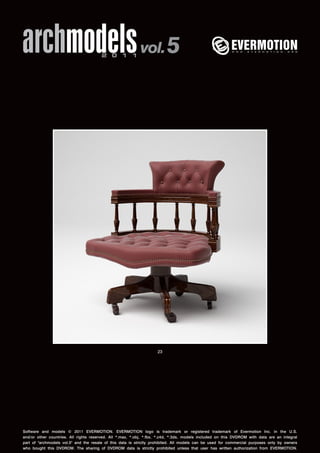 archmodels 2 0 1 1 vol. 5 
23 
Software and models © 2011 EVERMOTION. EVERMOTION logo is trademark or registered trademark of Evermotion Inc. in the U.S. 
and/or other countries. All rights reserved. All *.max, *.obj, *.fbx, *.c4d, *.3ds, models included on this DVDROM with data are an integral 
part of "archmodels vol.5" and the resale of this data is strictly prohibited. All models can be used for commercial purposes only by owners 
who bought this DVDROM. The sharing of DVDROM data is strictly prohibited unless that user has written authorization from EVERMOTION. 
 