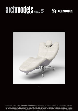 archmodels 2 0 1 1 vol. 5 
39 
Software and models © 2011 EVERMOTION. EVERMOTION logo is trademark or registered trademark of Evermotion Inc. in the U.S. 
and/or other countries. All rights reserved. All *.max, *.obj, *.fbx, *.c4d, *.3ds, models included on this DVDROM with data are an integral 
part of "archmodels vol.5" and the resale of this data is strictly prohibited. All models can be used for commercial purposes only by owners 
who bought this DVDROM. The sharing of DVDROM data is strictly prohibited unless that user has written authorization from EVERMOTION. 
 