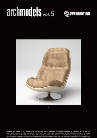 archmodels 2 0 1 1 vol. 5 
04 
Software and models © 2011 EVERMOTION. EVERMOTION logo is trademark or registered trademark of Evermotion Inc. in the U.S. 
and/or other countries. All rights reserved. All *.max, *.obj, *.fbx, *.c4d, *.3ds, models included on this DVDROM with data are an integral 
part of "archmodels vol.5" and the resale of this data is strictly prohibited. All models can be used for commercial purposes only by owners 
who bought this DVDROM. The sharing of DVDROM data is strictly prohibited unless that user has written authorization from EVERMOTION. 
 