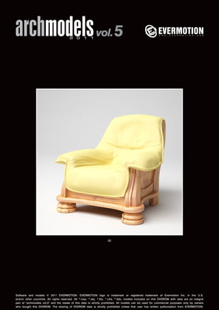 archmodels 2 0 1 1 vol. 5 
05 
Software and models © 2011 EVERMOTION. EVERMOTION logo is trademark or registered trademark of Evermotion Inc. in the U.S. 
and/or other countries. All rights reserved. All *.max, *.obj, *.fbx, *.c4d, *.3ds, models included on this DVDROM with data are an integral 
part of "archmodels vol.5" and the resale of this data is strictly prohibited. All models can be used for commercial purposes only by owners 
who bought this DVDROM. The sharing of DVDROM data is strictly prohibited unless that user has written authorization from EVERMOTION. 
 