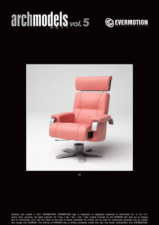 archmodels 2 0 1 1 vol. 5 
06 
Software and models © 2011 EVERMOTION. EVERMOTION logo is trademark or registered trademark of Evermotion Inc. in the U.S. 
and/or other countries. All rights reserved. All *.max, *.obj, *.fbx, *.c4d, *.3ds, models included on this DVDROM with data are an integral 
part of "archmodels vol.5" and the resale of this data is strictly prohibited. All models can be used for commercial purposes only by owners 
who bought this DVDROM. The sharing of DVDROM data is strictly prohibited unless that user has written authorization from EVERMOTION. 
 