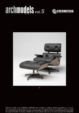 archmodels 2 0 1 1 vol. 5 
09 
Software and models © 2011 EVERMOTION. EVERMOTION logo is trademark or registered trademark of Evermotion Inc. in the U.S. 
and/or other countries. All rights reserved. All *.max, *.obj, *.fbx, *.c4d, *.3ds, models included on this DVDROM with data are an integral 
part of "archmodels vol.5" and the resale of this data is strictly prohibited. All models can be used for commercial purposes only by owners 
who bought this DVDROM. The sharing of DVDROM data is strictly prohibited unless that user has written authorization from EVERMOTION. 
 