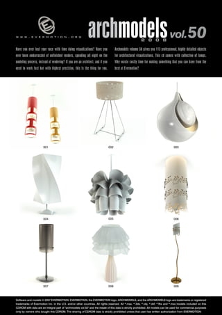 archmodels vol. 50 
w w w . e v e r m o t i o n . o r g 2 0 0 8 Have you ever lost your race with time doing visualizations? Have you 
Archmodels volume 50 gives you 113 professional, highly detailed objects 
ever been embarrassed of unfinished renders, spending all night on the 
for architectural visualizations. This cd comes with collection of lamps. 
modeling process, instead of rendering? If you are an architect, and if you 
Why waste costly time for making something that you can have from the 
need to work fast but with highest precision, this is the thing for you. 
best at Evermotion? 
001 
004 
003 
006 
002 
005 
007 008 
009 
Software and models © 2007 EVERMOTION. EVERMOTION, the EVERMOTION logo, ARCHMODELS, and the ARCHMODELS logo are trademarks or registered 
trademarks of Evermotion Inc. in the U.S. and/or other countries. All rights reserved. All *.max, *.3ds, *.obj, *.dxf, *.fbx and *.mxs models included on this 
CDROM with data are an integral part of "archmodels vol.50" and the resale of this data is strictly prohibited. All models can be used for commercial purposes 
only by owners who bought this CDROM. The sharing of CDROM data is strictly prohibited unless that user has written authorization from EVERMOTION. 
 