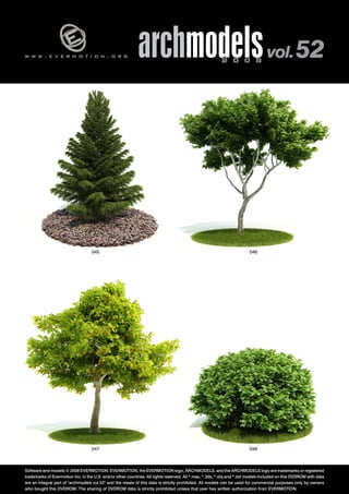 v 
w w w . e v e r m o t i o n . o r g archmodels 2 0 0 8 vol. 52 
045 046 
047 048 
Software and models © 2008 EVERMOTION. EVERMOTION, the EVERMOTION logo, ARCHMODELS, and the ARCHMODELS logo are trademarks or registered 
trademarks of Evermotion Inc. in the U.S. and/or other countries. All rights reserved. All *.max, *.3ds, *.obj and *.dxf models included on this DVDROM with data 
are an integral part of "archmodels vol.52" and the resale of this data is strictly prohibited. All models can be used for commercial purposes only by owners 
who bought this DVDROM. The sharing of DVDROM data is strictly prohibited unless that user has written authorization from EVERMOTION. 
 